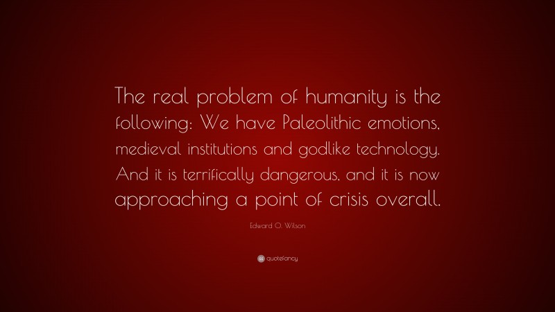 Edward O. Wilson Quote: “The real problem of humanity is the following: We have Paleolithic emotions, medieval institutions and godlike technology. And it is terrifically dangerous, and it is now approaching a point of crisis overall.”