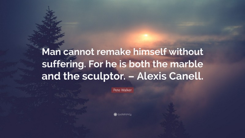 Pete Walker Quote: “Man cannot remake himself without suffering. For he is both the marble and the sculptor. – Alexis Canell.”