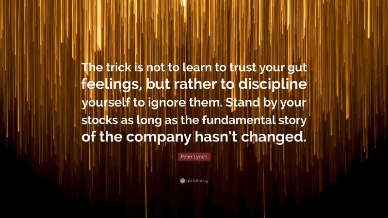 Peter Lynch Quote: “The trick is not to learn to trust your gut feelings, but rather to discipline yourself to ignore them. Stand by your stocks as long as the fundamental story of the company hasn’t changed.”