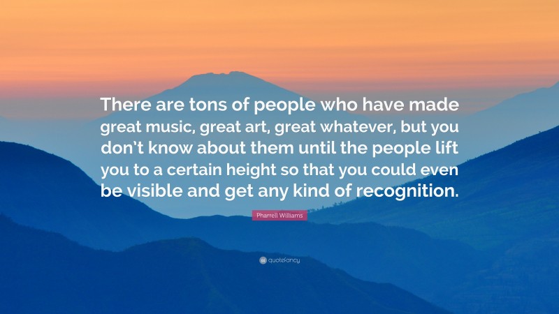 Pharrell Williams Quote: “There are tons of people who have made great music, great art, great whatever, but you don’t know about them until the people lift you to a certain height so that you could even be visible and get any kind of recognition.”