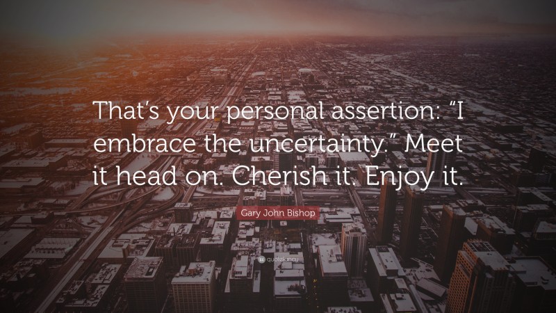 Gary John Bishop Quote: “That’s your personal assertion: “I embrace the uncertainty.” Meet it head on. Cherish it. Enjoy it.”