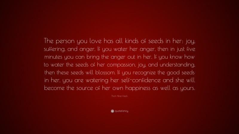 Thich Nhat Hanh Quote: “The person you love has all kinds of seeds in her: joy, suffering, and anger. If you water her anger, then in just five minutes you can bring the anger out in her. If you know how to water the seeds of her compassion, joy, and understanding, then these seeds will blossom. If you recognize the good seeds in her, you are watering her self-confidence and she will become the source of her own happiness as well as yours.”