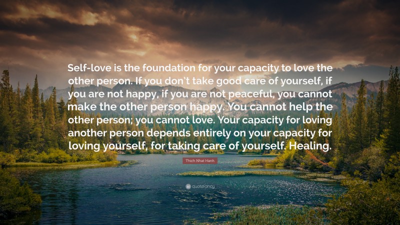 Thich Nhat Hanh Quote: “Self-love is the foundation for your capacity to love the other person. If you don’t take good care of yourself, if you are not happy, if you are not peaceful, you cannot make the other person happy. You cannot help the other person; you cannot love. Your capacity for loving another person depends entirely on your capacity for loving yourself, for taking care of yourself. Healing.”