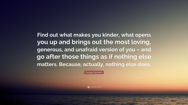 George Saunders Quote: “Find out what makes you kinder, what opens you up and brings out the most loving, generous, and unafraid version of you – and go after those things as if nothing else matters. Because, actually, nothing else does.”