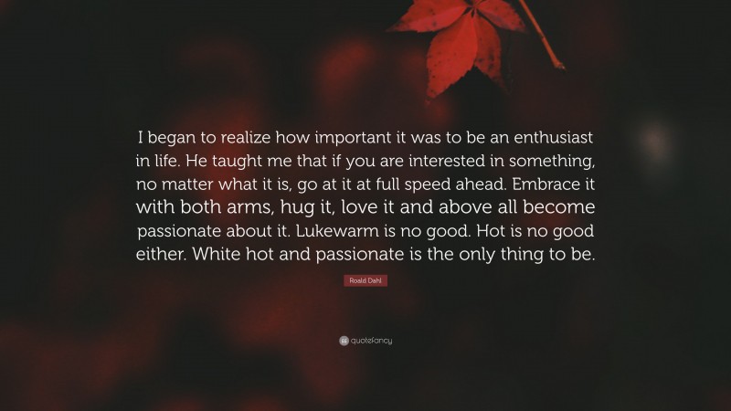 Roald Dahl Quote: “I began to realize how important it was to be an enthusiast in life. He taught me that if you are interested in something, no matter what it is, go at it at full speed ahead. Embrace it with both arms, hug it, love it and above all become passionate about it. Lukewarm is no good. Hot is no good either. White hot and passionate is the only thing to be.”
