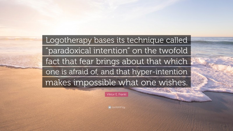 Viktor E. Frankl Quote: “Logotherapy bases its technique called “paradoxical intention” on the twofold fact that fear brings about that which one is afraid of, and that hyper-intention makes impossible what one wishes.”