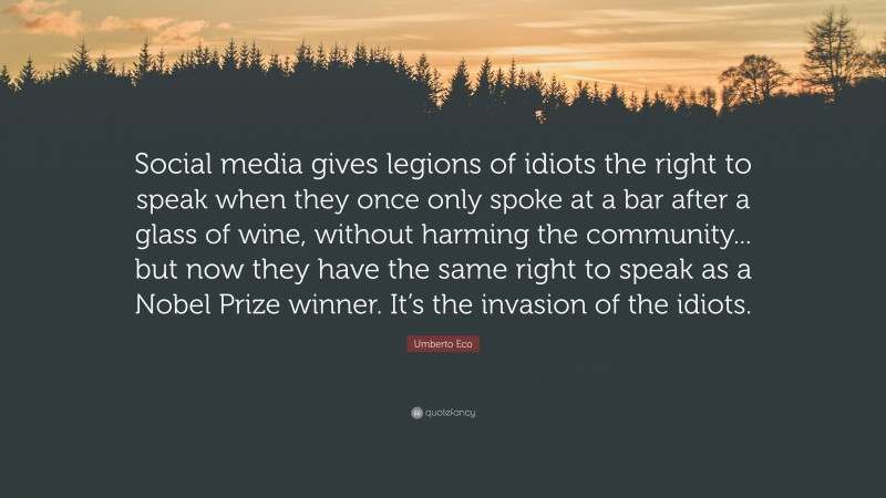 Umberto Eco Quote: “Social media gives legions of idiots the right to speak when they once only spoke at a bar after a glass of wine, without harming the community... but now they have the same right to speak as a Nobel Prize winner. It’s the invasion of the idiots.”