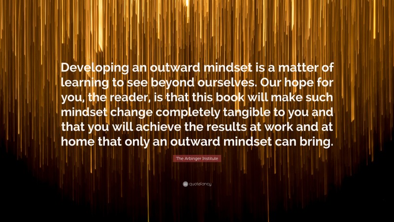 The Arbinger Institute Quote: “Developing an outward mindset is a matter of learning to see beyond ourselves. Our hope for you, the reader, is that this book will make such mindset change completely tangible to you and that you will achieve the results at work and at home that only an outward mindset can bring.”