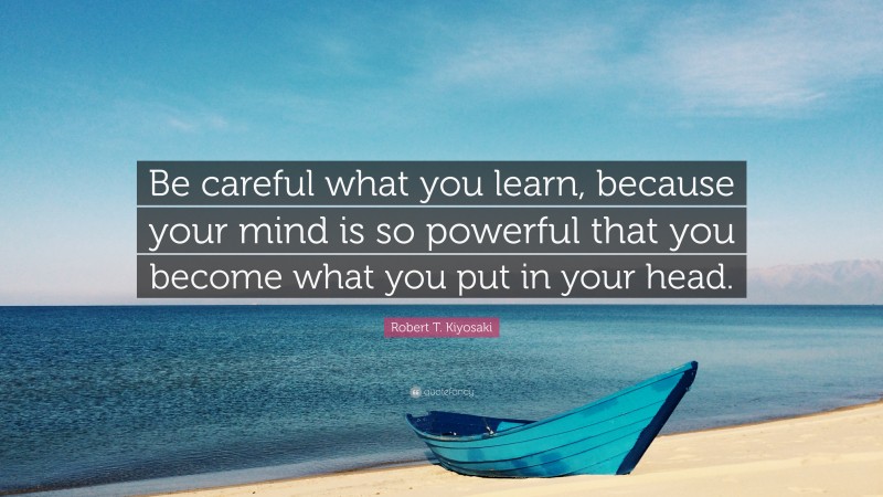 Robert T. Kiyosaki Quote: “Be careful what you learn, because your mind is so powerful that you become what you put in your head.”