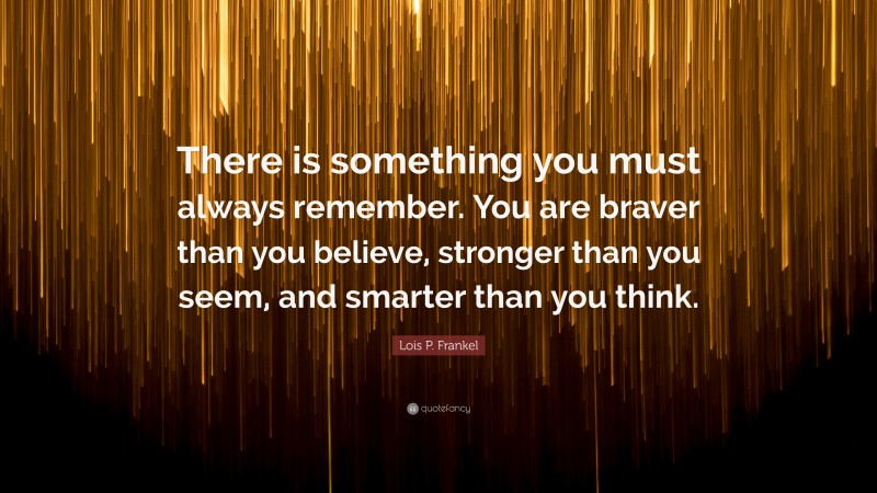 Lois P. Frankel Quote: “There is something you must always remember. You are braver than you believe, stronger than you seem, and smarter than you think.”