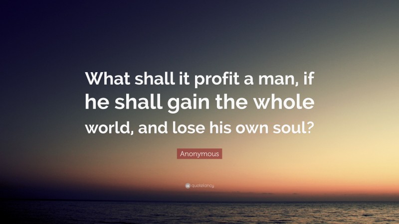 Anonymous Quote: “What shall it profit a man, if he shall gain the whole world, and lose his own soul?”