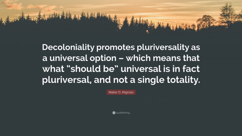 Walter D. Mignolo Quote: “Decoloniality promotes pluriversality as a universal option – which means that what “should be” universal is in fact pluriversal, and not a single totality.”