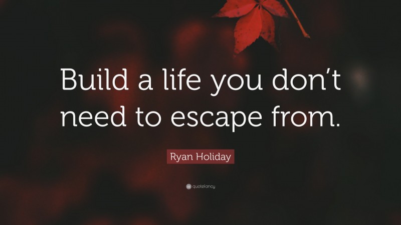 Ryan Holiday Quote: “Build a life you don’t need to escape from.”