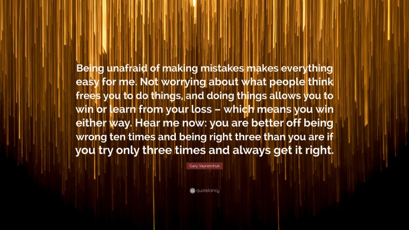 Gary Vaynerchuk Quote: “Being unafraid of making mistakes makes everything easy for me. Not worrying about what people think frees you to do things, and doing things allows you to win or learn from your loss – which means you win either way. Hear me now: you are better off being wrong ten times and being right three than you are if you try only three times and always get it right.”