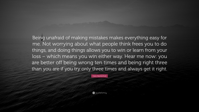 Gary Vaynerchuk Quote: “Being unafraid of making mistakes makes everything easy for me. Not worrying about what people think frees you to do things, and doing things allows you to win or learn from your loss – which means you win either way. Hear me now: you are better off being wrong ten times and being right three than you are if you try only three times and always get it right.”