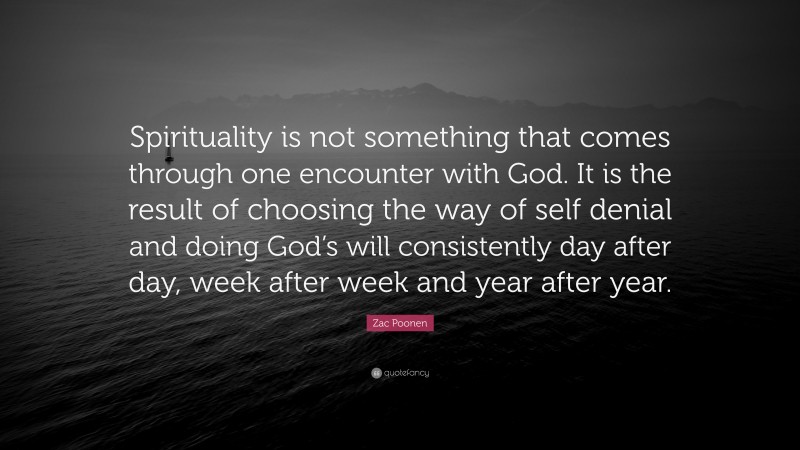 Zac Poonen Quote: “Spirituality is not something that comes through one encounter with God. It is the result of choosing the way of self denial and doing God’s will consistently day after day, week after week and year after year.”
