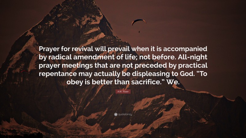 A.W. Tozer Quote: “Prayer for revival will prevail when it is accompanied by radical amendment of life; not before. All-night prayer meetings that are not preceded by practical repentance may actually be displeasing to God. “To obey is better than sacrifice.” We.”