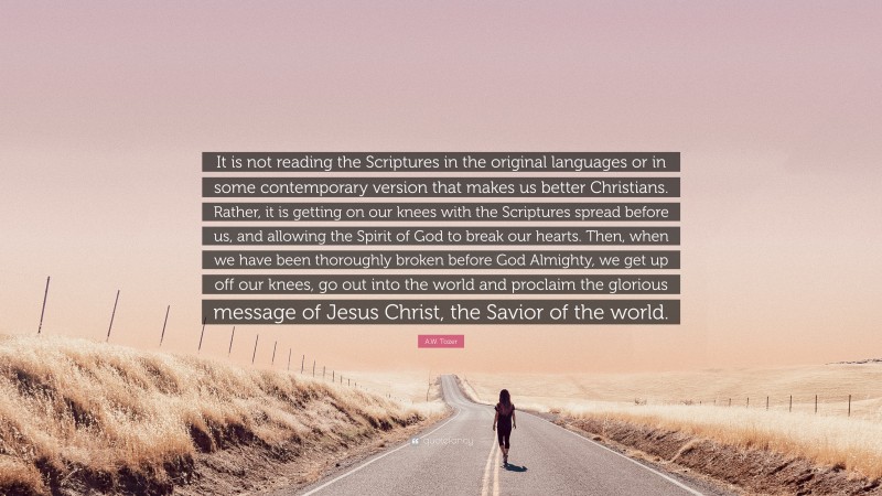 A.W. Tozer Quote: “It is not reading the Scriptures in the original languages or in some contemporary version that makes us better Christians. Rather, it is getting on our knees with the Scriptures spread before us, and allowing the Spirit of God to break our hearts. Then, when we have been thoroughly broken before God Almighty, we get up off our knees, go out into the world and proclaim the glorious message of Jesus Christ, the Savior of the world.”
