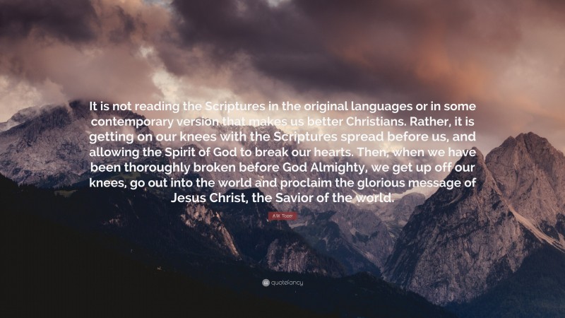 A.W. Tozer Quote: “It is not reading the Scriptures in the original languages or in some contemporary version that makes us better Christians. Rather, it is getting on our knees with the Scriptures spread before us, and allowing the Spirit of God to break our hearts. Then, when we have been thoroughly broken before God Almighty, we get up off our knees, go out into the world and proclaim the glorious message of Jesus Christ, the Savior of the world.”