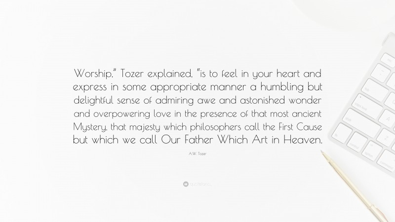 A.W. Tozer Quote: “Worship,” Tozer explained, “is to feel in your heart and express in some appropriate manner a humbling but delightful sense of admiring awe and astonished wonder and overpowering love in the presence of that most ancient Mystery, that majesty which philosophers call the First Cause but which we call Our Father Which Art in Heaven.”