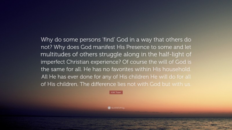 A.W. Tozer Quote: “Why do some persons ‘find’ God in a way that others do not? Why does God manifest His Presence to some and let multitudes of others struggle along in the half-light of imperfect Christian experience? Of course the will of God is the same for all. He has no favorites within His household. All He has ever done for any of His children He will do for all of His children. The difference lies not with God but with us.”