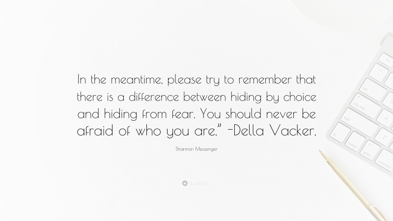 Shannon Messenger Quote: “In the meantime, please try to remember that there is a difference between hiding by choice and hiding from fear. You should never be afraid of who you are.” -Della Vacker.”