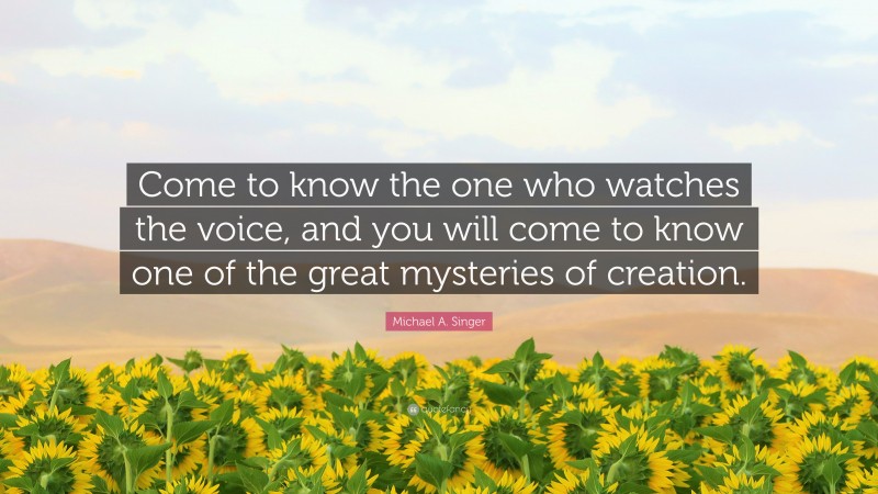 Michael A. Singer Quote: “Come to know the one who watches the voice, and you will come to know one of the great mysteries of creation.”