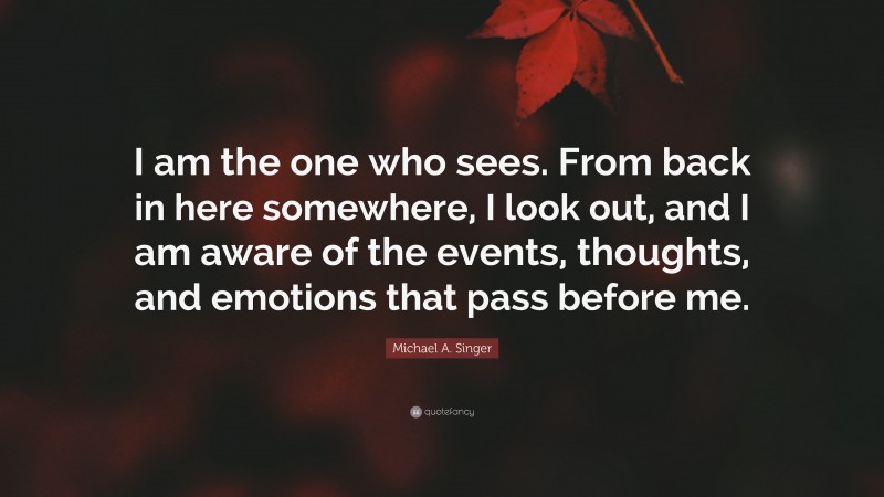 Michael A. Singer Quote: “I am the one who sees. From back in here somewhere, I look out, and I am aware of the events, thoughts, and emotions that pass before me.”