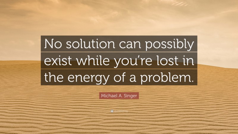 Michael A. Singer Quote: “No solution can possibly exist while you’re lost in the energy of a problem.”