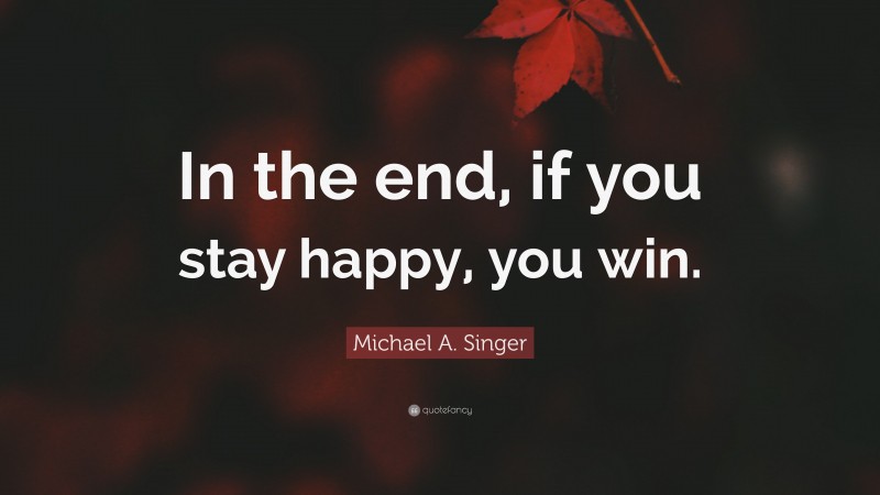 Michael A. Singer Quote: “In the end, if you stay happy, you win.”
