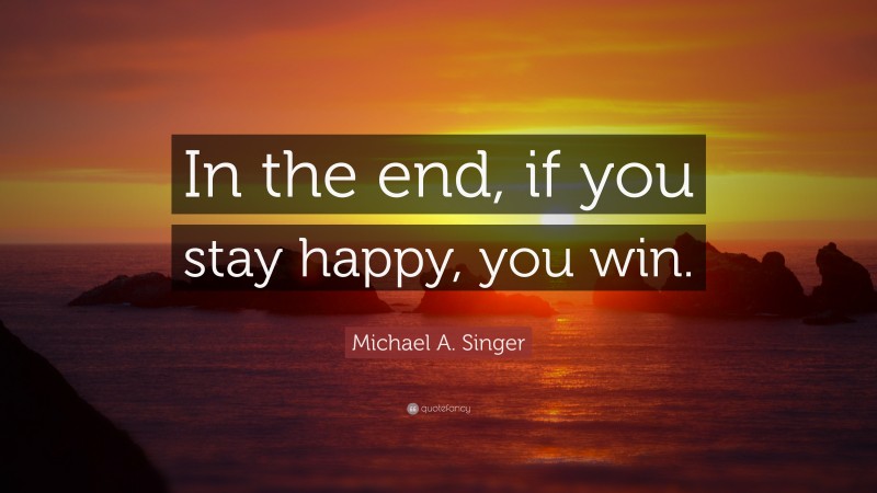 Michael A. Singer Quote: “In the end, if you stay happy, you win.”