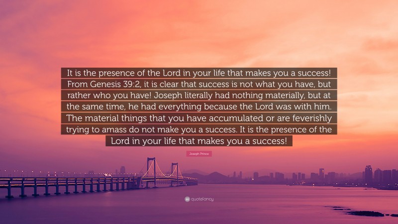 Joseph Prince Quote: “It is the presence of the Lord in your life that makes you a success! From Genesis 39:2, it is clear that success is not what you have, but rather who you have! Joseph literally had nothing materially, but at the same time, he had everything because the Lord was with him. The material things that you have accumulated or are feverishly trying to amass do not make you a success. It is the presence of the Lord in your life that makes you a success!”