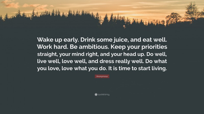 Anonymous Quote: “Wake up early. Drink some juice, and eat well. Work hard. Be ambitious. Keep your priorities straight, your mind right, and your head up. Do well, live well, love well, and dress really well. Do what you love, love what you do. It is time to start living.”