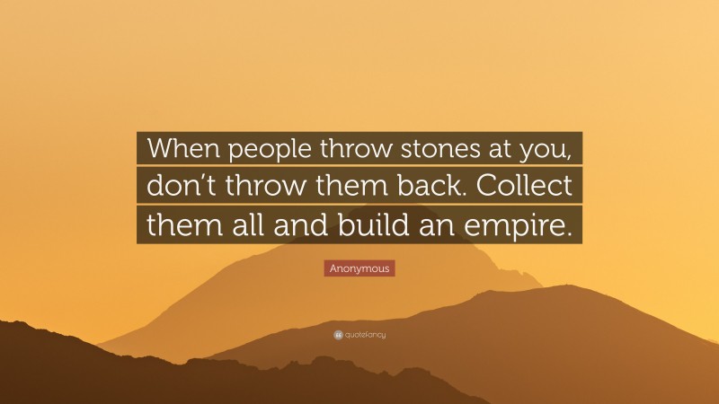 Anonymous Quote: “When people throw stones at you, don’t throw them back. Collect them all and build an empire.”