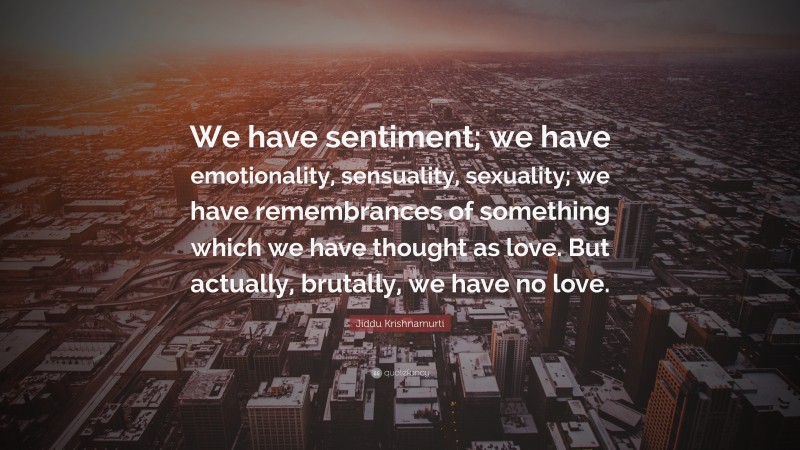 Jiddu Krishnamurti Quote: “We have sentiment; we have emotionality, sensuality, sexuality; we have remembrances of something which we have thought as love. But actually, brutally, we have no love.”
