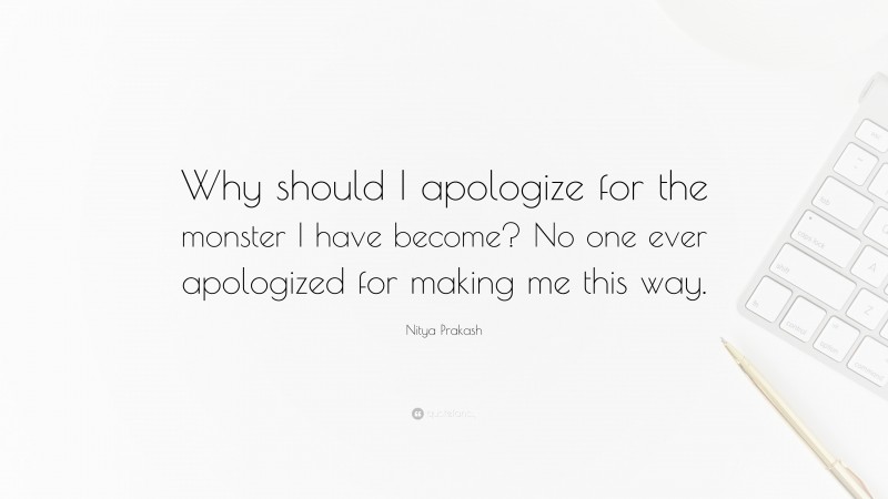 Nitya Prakash Quote: “Why should I apologize for the monster I have become? No one ever apologized for making me this way.”