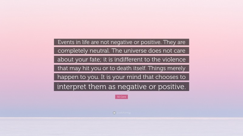 50 Cent Quote: “Events in life are not negative or positive. They are completely neutral. The universe does not care about your fate; it is indifferent to the violence that may hit you or to death itself. Things merely happen to you. It is your mind that chooses to interpret them as negative or positive.”
