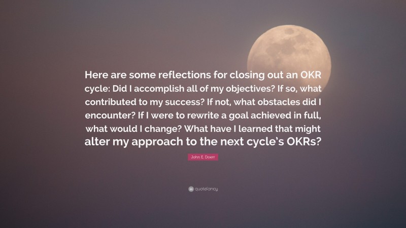 John E. Doerr Quote: “Here are some reflections for closing out an OKR cycle: Did I accomplish all of my objectives? If so, what contributed to my success? If not, what obstacles did I encounter? If I were to rewrite a goal achieved in full, what would I change? What have I learned that might alter my approach to the next cycle’s OKRs?”