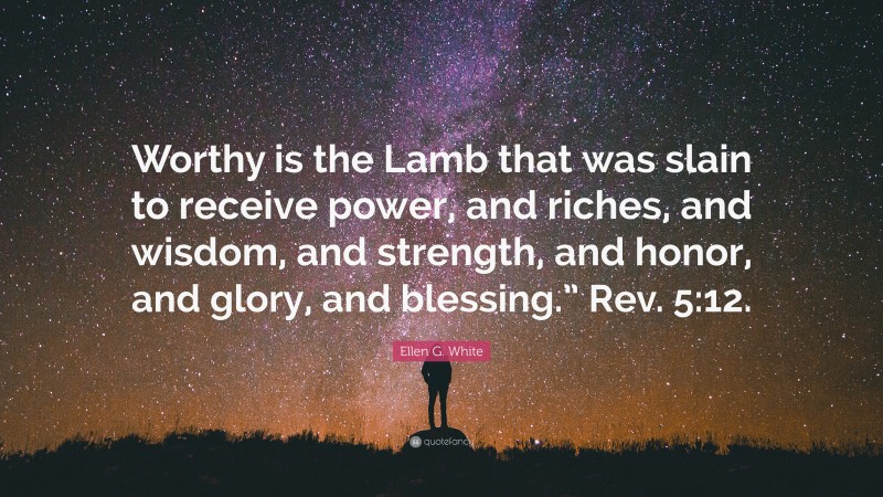 Ellen G. White Quote: “Worthy is the Lamb that was slain to receive power, and riches, and wisdom, and strength, and honor, and glory, and blessing.” Rev. 5:12.”