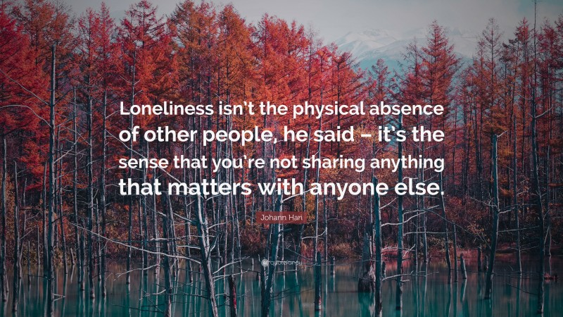 Johann Hari Quote: “Loneliness isn’t the physical absence of other people, he said – it’s the sense that you’re not sharing anything that matters with anyone else.”