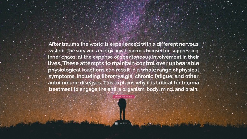 Bessel A. van der Kolk Quote: “After trauma the world is experienced with a different nervous system. The survivor’s energy now becomes focused on suppressing inner chaos, at the expense of spontaneous involvement in their lives. These attempts to maintain control over unbearable physiological reactions can result in a whole range of physical symptoms, including fibromyalgia, chronic fatigue, and other autoimmune diseases. This explains why it is critical for trauma treatment to engage the entire organism, body, mind, and brain.”