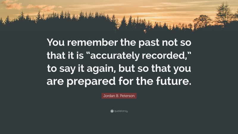 Jordan B. Peterson Quote: “You remember the past not so that it is “accurately recorded,” to say it again, but so that you are prepared for the future.”