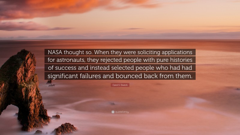 Carol S. Dweck Quote: “NASA thought so. When they were soliciting applications for astronauts, they rejected people with pure histories of success and instead selected people who had had significant failures and bounced back from them.”