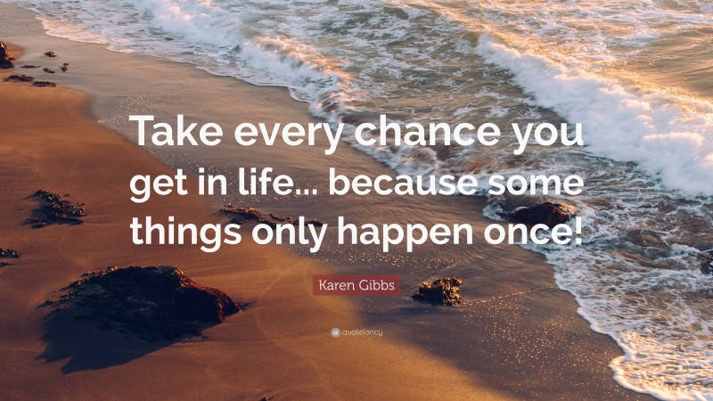 Karen Gibbs Quote: “Take every chance you get in life... because some things only happen once!”