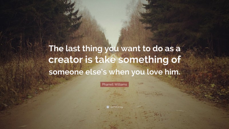 Pharrell Williams Quote: “The last thing you want to do as a creator is take something of someone else’s when you love him.”