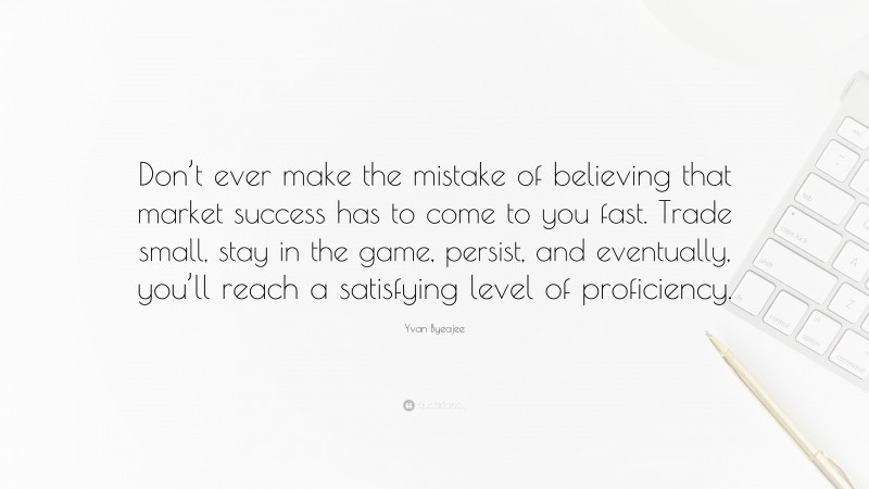 Yvan Byeajee Quote: “Don’t ever make the mistake of believing that market success has to come to you fast. Trade small, stay in the game, persist, and eventually, you’ll reach a satisfying level of proficiency.”