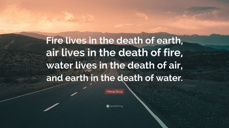Heraclitus Quote: “Fire lives in the death of earth, air lives in the death of fire, water lives in the death of air, and earth in the death of water.”
