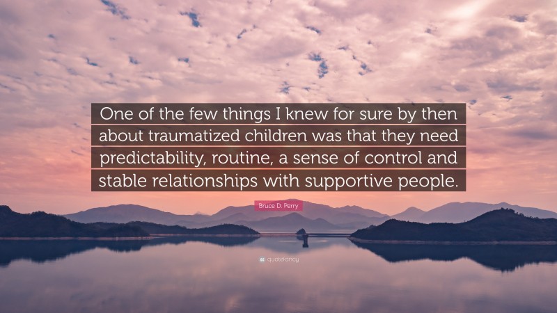 Bruce D. Perry Quote: “One of the few things I knew for sure by then about traumatized children was that they need predictability, routine, a sense of control and stable relationships with supportive people.”