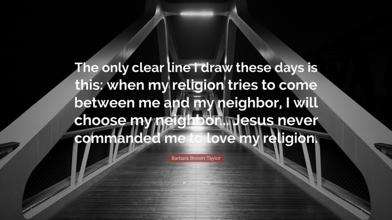 Barbara Brown Taylor Quote: “The only clear line I draw these days is this: when my religion tries to come between me and my neighbor, I will choose my neighbor... Jesus never commanded me to love my religion.”