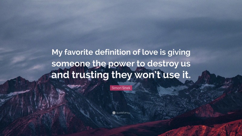Simon Sinek Quote: “My favorite definition of love is giving someone the power to destroy us and trusting they won’t use it.”